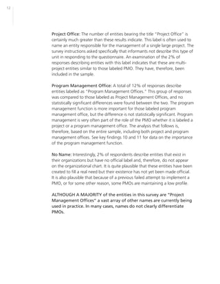 12




     Project Office: The number of entities bearing the title “Project Office” is
     certainly much greater than these results indicate. This label is often used to
     name an entity responsible for the management of a single large project. The
     survey instructions asked specifically that informants not describe this type of
     unit in responding to the questionnaire. An examination of the 2% of
     responses describing entities with this label indicates that these are multi-
     project entities similar to those labeled PMO. They have, therefore, been
     included in the sample.

     Program Management Office: A total of 12% of responses describe
     entities labeled as “Program Management Offices.” This group of responses
     was compared to those labeled as Project Management Offices, and no
     statistically significant differences were found between the two. The program
     management function is more important for those labeled program
     management office, but the difference is not statistically significant. Program
     management is very often part of the role of the PMO whether it is labeled a
     project or a program management office. The analysis that follows is,
     therefore, based on the entire sample, including both project and program
     management offices. See key findings 10 and 11 for data on the importance
     of the program management function.

     No Name: Interestingly, 2% of respondents describe entities that exist in
     their organizations but have no official label and, therefore, do not appear
     on the organizational chart. It is quite plausible that these entities have been
     created to fill a real need but their existence has not yet been made official.
     It is also plausible that because of a previous failed attempt to implement a
     PMO, or for some other reason, some PMOs are maintaining a low profile.

     ALTHOUGH A MAJORITY of the entities in this survey are “Project
     Management Offices” a vast array of other names are currently being
     used in practice. In many cases, names do not clearly differentiate
     PMOs.
 