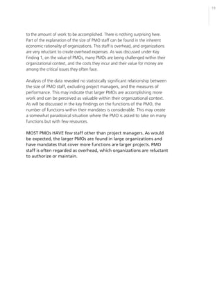 19




to the amount of work to be accomplished. There is nothing surprising here.
Part of the explanation of the size of PMO staff can be found in the inherent
economic rationality of organizations. This staff is overhead, and organizations
are very reluctant to create overhead expenses. As was discussed under Key
Finding 1, on the value of PMOs, many PMOs are being challenged within their
organizational context, and the costs they incur and their value for money are
among the critical issues they often face.

Analysis of the data revealed no statistically significant relationship between
the size of PMO staff, excluding project managers, and the measures of
performance. This may indicate that larger PMOs are accomplishing more
work and can be perceived as valuable within their organizational context.
As will be discussed in the key findings on the functions of the PMO, the
number of functions within their mandates is considerable. This may create
a somewhat paradoxical situation where the PMO is asked to take on many
functions but with few resources.

MOST PMOs HAVE few staff other than project managers. As would
be expected, the larger PMOs are found in large organizations and
have mandates that cover more functions are larger projects. PMO
staff is often regarded as overhead, which organizations are reluctant
to authorize or maintain.
 
