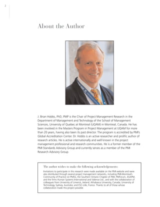 2




    About the Author




    J. Brian Hobbs, PhD, PMP is the Chair of Project Management Research in the
    Department of Management and Technology of the School of Management
    Sciences, University of Quebec at Montreal (UQAM) in Montreal, Canada. He has
    been involved in the Masters Program in Project Management at UQAM for more
    than 20 years, having also been its past director. The program is accredited by PMI’s
    Global Accreditation Center. Dr. Hobbs is an active researcher and prolific author of
    research articles. He is active internationally and well known in the project
    management professional and research communities. He is a former member of the
    PMI Standards Advisory Group and currently serves as a member of the PMI
    Research Advisory Group.




        The author wishes to make the following acknowledgements:
        Invitations to participate in this research were made available on the PMI website and were
        also distributed through several project management networks, including PMI-Montreal’s
        Community of Practice on PMOs, the Southern Ontario Chapter of PMI, PMForum, ASAPM,
        and the firms Human Systems International and Valence Ltd., and with the collaboration of
        colleagues from University of Limerick, Ireland; Athabasca University, Canada; University of
        Technology, Sydney, Australia; and ESC-Lille, France. Thanks to all of those whose
        collaboration made this project possible.
 