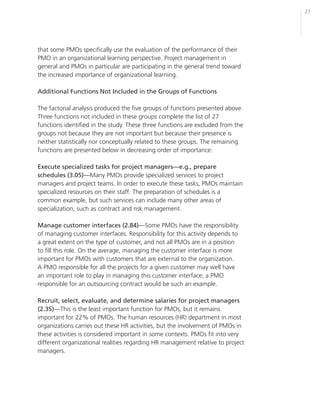 27




that some PMOs specifically use the evaluation of the performance of their
PMO in an organizational learning perspective. Project management in
general and PMOs in particular are participating in the general trend toward
the increased importance of organizational learning.

Additional Functions Not Included in the Groups of Functions

The factorial analysis produced the five groups of functions presented above.
Three functions not included in these groups complete the list of 27
functions identified in the study. These three functions are excluded from the
groups not because they are not important but because their presence is
neither statistically nor conceptually related to these groups. The remaining
functions are presented below in decreasing order of importance:

Execute specialized tasks for project managers—e.g., prepare
schedules (3.05)—Many PMOs provide specialized services to project
managers and project teams. In order to execute these tasks, PMOs maintain
specialized resources on their staff. The preparation of schedules is a
common example, but such services can include many other areas of
specialization, such as contract and risk management.

Manage customer interfaces (2.84)—Some PMOs have the responsibility
of managing customer interfaces. Responsibility for this activity depends to
a great extent on the type of customer, and not all PMOs are in a position
to fill this role. On the average, managing the customer interface is more
important for PMOs with customers that are external to the organization.
A PMO responsible for all the projects for a given customer may well have
an important role to play in managing this customer interface; a PMO
responsible for an outsourcing contract would be such an example.

Recruit, select, evaluate, and determine salaries for project managers
(2.35)—This is the least important function for PMOs, but it remains
important for 22% of PMOs. The human resources (HR) department in most
organizations carries out these HR activities, but the involvement of PMOs in
these activities is considered important in some contexts. PMOs fit into very
different organizational realities regarding HR management relative to project
managers.
 