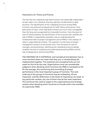 28




     Implications for Theory and Practice

     The fact that the underlying high-level functions are statistically independent
     of each other is an indication that they identify a fundamental or deep
     structure. The identification of this underlying structure among PMO
     functions has profound consequences for both theory and practice. From
     both points of view, a few high-level functions are much more manageable
     than the long and unorganized list of possible functions. From the point of
     view of theory building, the identification of the structure that underlies the
     role of PMOs in organizations provides a key to understanding the
     fundamental roles of project management and of PMOs in the creation of
     value in organizational contexts. This question is at the heart of project
     management research at the present time. From the point of view of
     managers and practitioners, identifying the underlying structure greatly
     simplifies the task of analyzing and understanding existing PMOs and the
     task of designing or restructuring PMOs.

     THE EXISTENCE OF A STATISTICAL and conceptual link between two or
     more functions does not mean that they are, or should always be,
     implemented together. The statistical and conceptual links are too
     weak for this to be the case. Organizations must use considerable
     judgment when deciding which functions the PMO is mandated to fill.
     On the average, the monitoring and controlling of project
     performance is the most important group of functions. The rank
     ordering of the groups of functions may be misleading. All are
     important, and the differences in the levels of importance are small. In
     any particular context, any one of them may be the most important.
     This reinforces the need to adapt to the organizational and strategic
     context when deciding which functions to include within the mandate
     of a particular PMO.
 