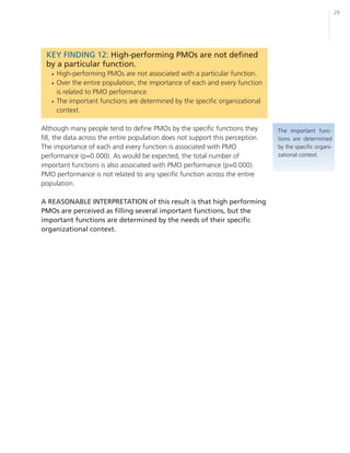 29




 KEY FINDING 12: High-performing PMOs are not defined
 by a particular function.
   • High-performing PMOs are not associated with a particular function.
   • Over the entire population, the importance of each and every function
     is related to PMO performance.
   • The important functions are determined by the specific organizational
     context.

Although many people tend to define PMOs by the specific functions they         The important func-
fill, the data across the entire population does not support this perception.   tions are determined
The importance of each and every function is associated with PMO                by the specific organi-
performance (p=0.000). As would be expected, the total number of                zational context.
important functions is also associated with PMO performance (p=0.000).
PMO performance is not related to any specific function across the entire
population.

A REASONABLE INTERPRETATION of this result is that high performing
PMOs are perceived as filling several important functions, but the
important functions are determined by the needs of their specific
organizational context.
 