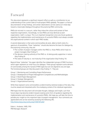 3




Forward
This document represents a significant research effort as well as a contribution to our
understanding of the current state of multi-project PMOs globally. The paper is a factual
documentation of key findings, and certain observations can be used as an initial step
toward a meaningful dialogue throughout the practicing PMO community.

PMOs do not exist in a vacuum, rather they imbue the culture and context of their
respective organizations. Accordingly, no two PMOs are truly identical as each
organization, itself, is unique. This is an important recognition since any future guidance
regarding the implementation and maintenance of successful PMOs must always consider
the organizational context in which each PMO resides.

A second observation is that some commonalities do exist, albeit at both ends of a
spectrum of possibilities. These “polarities” should also become the basis for dialogue by
the practicing community; they are:
    • The number of project managers within the PMO vs. those PMOs which have no
      project managers (Key Finding 7)
    • The decision making authority of the PMO vs. its being purely supportive in nature
      (Key Finding 9)
    • The state of maturity vs. non-maturity of the organization (Key Finding 14)

Beyond these “polarities” the paper identifies five independent groups of PMO functions
which again represent an initial focus for dialogue. These groups represent some element
of commonality among the myriad of PMO types but are not aligned to any one type.
The functional groups are fully discussed in Key Finding 11. They are:

Group 1: Monitoring and Controlling Project Performance
Group 2: Development of Project Management Competencies and Methodologies
Group 3: Multi-Project Management
Group 4: Strategic Management
Group 5: Organizational Learning

While these represent some commonalities as determined by statistical analysis of the data, they
must be viewed and interpreted within the enveloping context of the individual organization.

PMI hopes that this document will stimulate thought, dialogue and insight, such that
future steps may become evident toward creating some form of guidance regarding the
implementation and maintenance of successful PMOs. We hope you will take the time to
provide your insight on this important topic to project management. Your comments are
appreciated and can be voiced by accessing the following URL:
http://www.keysurvey.com/survey/150674/1a02/

Edwin J. Andrews, VMD, PhD
PMI Manager, Research
 