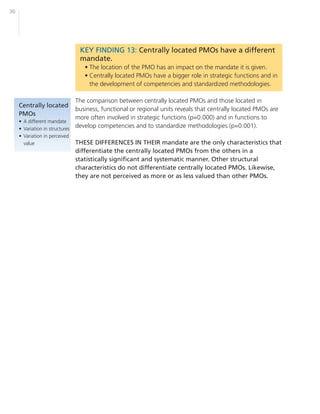 30




                                 KEY FINDING 13: Centrally located PMOs have a different
                                 mandate.
                                   • The location of the PMO has an impact on the mandate it is given.
                                   • Centrally located PMOs have a bigger role in strategic functions and in
                                     the development of competencies and standardized methodologies.

                               The comparison between centrally located PMOs and those located in
     Centrally located
                               business, functional or regional units reveals that centrally located PMOs are
     PMOs
                               more often involved in strategic functions (p=0.000) and in functions to
     • A different mandate
     • Variation in structures
                               develop competencies and to standardize methodologies (p=0.001).
     • Variation in perceived
       value                    THESE DIFFERENCES IN THEIR mandate are the only characteristics that
                                differentiate the centrally located PMOs from the others in a
                                statistically significant and systematic manner. Other structural
                                characteristics do not differentiate centrally located PMOs. Likewise,
                                they are not perceived as more or as less valued than other PMOs.
 