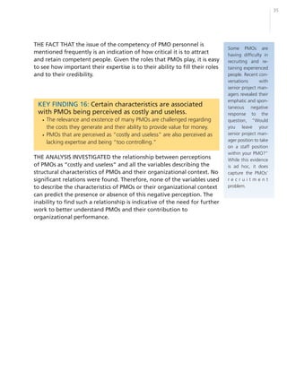 35




THE FACT THAT the issue of the competency of PMO personnel is
                                                                               Some PMOs are
mentioned frequently is an indication of how critical it is to attract         having difficulty in
and retain competent people. Given the roles that PMOs play, it is easy        recruiting and re-
to see how important their expertise is to their ability to fill their roles   taining experienced
and to their credibility.                                                      people. Recent con-
                                                                               versations       with
                                                                               senior project man-
                                                                               agers revealed their
                                                                               emphatic and spon-
 KEY FINDING 16: Certain characteristics are associated                        taneous negative
 with PMOs being perceived as costly and useless.                              response to the
   • The relevance and existence of many PMOs are challenged regarding         question, “Would
     the costs they generate and their ability to provide value for money.     you leave your
   • PMOs that are perceived as “costly and useless” are also perceived as     senior project man-
     lacking expertise and being “too controlling.”                            ager position to take
                                                                               on a staff position
                                                                               within your PMO?”
THE ANALYSIS INVESTIGATED the relationship between perceptions                 While this evidence
of PMOs as “costly and useless” and all the variables describing the           is ad hoc, it does
structural characteristics of PMOs and their organizational context. No        capture the PMOs’
significant relations were found. Therefore, none of the variables used        recruitment
to describe the characteristics of PMOs or their organizational context        problem.
can predict the presence or absence of this negative perception. The
inability to find such a relationship is indicative of the need for further
work to better understand PMOs and their contribution to
organizational performance.
 