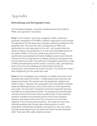 39




Appendix
Methodology and Demographic Data

The investigational design, to provide a reliable portrait of the reality of
PMOs, was organized in two phases:


Phase 1 of the research, which was completed in 2004, undertook a
systematic investigation of 30 PMOs in different organizations and industries.
The objective of the first phase was to provide a preliminary validation of the
hypothesis that “the structures, roles, and legitimacy of PMOs vary
significantly from one organization to the next” and to gather data that
would contribute to the production of a richer and more reliable portrait of
the reality of PMOs. To this end, a preliminary version of the survey
questionnaire was developed and tested. Feedback sessions were held with
informants from the organizations to validate and discuss the questionnaire
and the preliminary results. The preliminary investigations produced an image
of PMOs characterized by extreme variety in structures, roles, and legitimacy
while at the same time validating and significantly enriching the
questionnaire, which became the survey instrument. The results from Phase 1
were enlightening, but the sample was small.

Phase 2 of the investigation was undertaken to validate and further enrich
the preliminary results from Phase 1. A Web-based survey instrument was
designed and tested. The questionnaire had already been validated and
tested in Phase 1. However, three respondents from very different industries
tested the Web-based version, and a small number of minor adjustments
were made. The instrument is designed so that each respondent describes
one PMO and its organizational context. The questions are very descriptive
until the end of the instrument where a small number of more evaluative
questions complete the quantitative portion of the survey. Evaluative
questions were placed at the end of the instrument so as not to bias
responses to the more descriptive questions. The survey instrument also
collected qualitative data through open-ended questions in which
respondents indicated their perceptions and opinions in their own words.
The Web-based questionnaire was online from March through November
2005. There were 500 usable responses received.
 