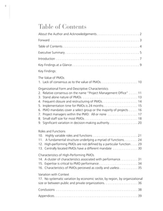 4




    Table of Contents
    About the Author and Acknowledgements . . . . . . . . . . . . . . . . . . . . . . . . 2
    Forward . . . . . . . . . . . . . . . . . . . . . . . . . . . . . . . . . . . . . . . . . . . . . . . . . . 3
    Table of Contents . . . . . . . . . . . . . . . . . . . . . . . . . . . . . . . . . . . . . . . . . . . 4
    Executive Summary . . . . . . . . . . . . . . . . . . . . . . . . . . . . . . . . . . . . . . . . . . 5
    Introduction . . . . . . . . . . . . . . . . . . . . . . . . . . . . . . . . . . . . . . . . . . . . . . . 7
    Key Findings at a Glance . . . . . . . . . . . . . . . . . . . . . . . . . . . . . . . . . . . . . . 9
    Key Findings:

    The Value of PMOs
    1. Lack of consensus as to the value of PMOs. . . . . . . . . . . . . . . . . . . . . 10

    Organizational Form and Descriptive Characteristics
    2. Relative consensus on the name “Project Management Office” . . . . . 11
    3. Stand alone nature of PMOs . . . . . . . . . . . . . . . . . . . . . . . . . . . . . . . 13
    4. Frequent closure and restructuring of PMOs . . . . . . . . . . . . . . . . . . . . 14
    5. Implementation time for PMOs is 24 months . . . . . . . . . . . . . . . . . . . 15
    6. PMO mandates cover a select group or the majority of projects . . . . . 16
    7. Project managers within the PMO: All or none . . . . . . . . . . . . . . . . . 17
    8. Small staff size for most PMOs . . . . . . . . . . . . . . . . . . . . . . . . . . . . . . 18
    9. Significant variation in decision-making authority . . . . . . . . . . . . . . . . 20

    Roles and Functions
    10. Highly variable roles and functions . . . . . . . . . . . . . . . . . . . . . . . . . 21
    11. A fundamental structure underlying a myriad of functions. . . . . . . . 24
    12. High-performing PMOs are not defined by a particular function . . . . 29
    13. Centrally located PMOs have a different mandate . . . . . . . . . . . . . . 30

    Characteristics of High-Performing PMOs
    14. A cluster of characteristics associated with performance. . . . . . . . . . 31
    15. Expertise is critical to PMO performance . . . . . . . . . . . . . . . . . . . . . . 34
    16. Characteristics of PMOs perceived as costly and useless . . . . . . . . . . 35

    Variation with Context
    17. No systematic variation by economic sector, by region, by organizational
    size or between public and private organizations. . . . . . . . . . . . . . . . . . . 36

    Conclusions . . . . . . . . . . . . . . . . . . . . . . . . . . . . . . . . . . . . . . . . . . . . . . 38
    Appendices . . . . . . . . . . . . . . . . . . . . . . . . . . . . . . . . . . . . . . . . . . . . . . . 39
 