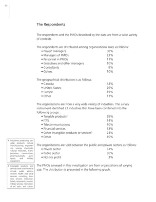 40




                                         The Respondents

                                         The respondents and the PMOs described by the data are from a wide variety
                                         of contexts.

                                         The respondents are distributed among organizational roles as follows:
                                            • Project managers                              38%
                                            • Managers of PMOs                              23%
                                            • Personnel in PMOs                             11%
                                            • Executives and other managers                 10%
                                            • Consultants                                     8%
                                            • Others                                        10%

                                         The geographical distribution is as follows:
                                            • Canada                                           44%
                                            • United States                                    26%
                                            • Europe                                           19%
                                            • Other                                            11%

                                         The organizations are from a very wide variety of industries. The survey
                                         instrument identified 22 industries that have been combined into the
                                         following groups :
                                             • Tangible products4                              29%
                                             • IT/IS                                           14%
                                             • Telecommunications                              10%
                                             • Financial services                              13%
                                             • Other intangible products or services5          24%
                                             • Other                                           10%
     4 Industries producing tan-
       gible products include
       manufacturing, engineer-          The organizations are split between the public and private sectors as follows:
       ing, energy, chemicals,
       natural resources, trans-
                                            • Private sector                                   61%
       portation, construction,             • Public sector                                    36%
       pharmaceuticals,    aero-
       space,     and    military           • Not-for profit                                    3%
       equipment.

     5 Intangible products and           The PMOs surveyed in this investigation are from organizations of varying
       services other than financial
       include public admini-
                                         size. The distribution is presented in the following graph.
       stration, health and social
       services, consulting, busi-
       ness services, education,
       hotels, restaurants, tourism,
       military services, internation-
       al aid, sport, and culture.
 