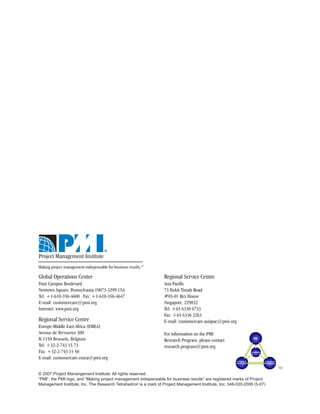 Making project management indispensable for business results.®

Global Operations Center                                         Regional Service Centre
Four Campus Boulevard                                            Asia Pacific
Newtown Square, Pennsylvania 19073-3299 USA                      73 Bukit Timah Road
Tel: +1-610-356-4600 Fax: +1-610-356-4647                        #03-01 Rex House
E-mail: customercare@pmi.org                                     Singapore, 229832
Internet: www.pmi.org                                            Tel: +65 6330 6733
                                                                 Fax: +65 6336 2263
Regional Service Centre                                          E-mail: customercare.asiapac@pmi.org
Europe-Middle East-Africa (EMEA)
Avenue de Tervueren 300                                          For information on the PMI
B-1150 Brussels, Belgium                                         Research Program, please contact
Tel: +32-2-743 15 73                                             research.program@pmi.org
Fax: +32-2-743 15 50
E-mail: customercare.emea@pmi.org
                                                                                                                          TM
© 2007 Project Manangement Institute. All rights reserved.
“PMI”, the PMI logo, and “Making project management indispensable for business results” are registered marks of Project
Management Institute, Inc. The Research Tetrahedron is a mark of Project Management Institute, Inc. 048-020-2006 (5-07)
 