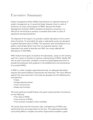 5




Executive Summary
Project management offices (PMOs) have become an important feature of
project management as it is practiced today. However, there is a lack of
consensus on many critical aspects of PMOs. Because the Project
Management Institute’s (PMI’s) standards are based on consensus, it is
difficult for the Institute to produce a standard when there is a lack of
agreement among practitioners.

The objective of this report is to provide a realistic description of the current
state of practice. To accomplish this goal, a web-based survey was designed
to gather descriptive data on PMOs. The questions were formulated so as to
gather a factual description more than an evaluative opinion. Each
respondent was asked to describe one PMO; the survey collected the
descriptions of 500 PMOs.

PMI’s medium-term goal is to build on this description, using it as the starting
point for a series of activities to improve understanding of PMOs. Ideally, PMI
will, at some future date, complete a consensus-based global document to
provide the profession with guidance in the establishment and maintenance
of successful PMOs.

A PMO is a rather complex organizational entity; an adequate description
requires that several different characteristics be examined. The many different
aspects that were examined in the study are grouped into the following four
core elements:
   • Value
   • Organizational context
   • Form and structure
   • Roles and functions

The most significant overall finding is the great variety and lack of consensus
on the following:
   • The value of PMOs
   • The structure of PMOs
   • The functions included in their mandates.

The results show that the structures, roles, and legitimacy of PMOs vary
significantly from one organization to the next. The organizational reality
surrounding PMOs is complex and varied. Organizations establish a great
 