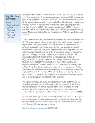6




                       variety of different PMOs to deal with their needs. Organizations may decide
    Key elements       to include some or all of their project managers within the PMO, or they may
    examined:          place them elsewhere within their structures. The PMO’s mandate may cover
    • Value            all the organization’s projects or only a select few. Organizations choose from
    • Organizational   among a number of possible roles or functions when deciding upon the
      context          mandate to give to a PMO. They also choose between a PMO in a support
    • Form and         role with little or no authority and a PMO with considerable decision-making
      structure        power. These organizational design choices create PMOs of varied form and
    • Roles and        function.
      functions
                       Analysis of the survey data has not clearly identified the specific determinants
                       of PMO structures and roles, nor, ultimately, their ability to add value to the
                       organization. The analysis of PMOs in organizations of different size, in
                       different geographic regions and industries, has not revealed significant
                       differences in their structures, roles, or performance. It is very likely that the
                       determinants are largely internal to the organization, related to its internal
                       dynamics, strategy, structures, processes, culture and politics, i.e., the
                       organizational context. Implementing or restructuring a PMO is an
                       organizational change and organizational changes tend to be pervasive,
                       touching many parts of the organization in many, often subtle ways.
                       Organizational restructuring is related to both organizational strategy and
                       politics. A significant organizational change will have an impact on PMOs,
                       their structures and their roles within the organization. Likewise, successfully
                       implementing or restructuring a PMO will inevitably have an impact on the
                       organization. A co-evolutionary process is in play whereby the PMO and the
                       rest of the organization interact and evolve together.

                       The lack of consensus on many critical aspects of PMOs and the need to
                       artriculate guidance for the profession on this important topic are driving
                       factors in the need for further research. PMI’s aim is to encourage and
                       facilitate the development of the understanding necessary to provide
                       guidance for the profession in establishing and maintaining successful PMOs.

                       You can also do your part! This document lays the foundation for dialogue
                       among the experts in PMOs worldwide. Once you have completed reading
                       this document we would appreciate hearing your comments. Please access
                       the following URL to voice your opinions:

                       http://www.keysurvey.com/survey/150674/1a02/
 