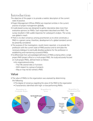 7




Introduction
The objective of this paper is to provide a realistic description of the current
  state of practice.
• Project Management Offices (PMOs) are important entities in the current
  practice of project management globally.
• A web-based survey was designed to gather descriptive data more than
  evaluative opinions on PMOs. Each respondent described one PMO. The
  survey resulted in 500 usable responses for subsequent analysis. The survey
  was global in reach.
• There is no clear consensus among practitioners as to what constitutes a
  PMO in a generic sense; therefore, development of a global standard cannot
  be presently considered.
• The purpose of the investigation, results herein reported, is to provide the
  profession with the current state of PMO practice and to stimulate the
  necessary dialogue to eventually develop guidance for the profession in
  establishing and maintaining successful PMOs.
• To differentiate from acknowledged definitions of PMOs as being either a single
  project PMO (project office) or a multi-project PMO, the study exclusively focused
  on multi-project PMOs, defined herein as follows:
    • An organizational entity:
      - That fills several roles or functions
      - With respect to a group of projects
      - May or may not be named a PMO.

Value
• The value of PMOs to the organization was assessed by determining
  the following:
    • The degree of consensus regarding the value of the PMO to the organization
    • Characteristics identified with high- or low-performing PMOs.

      Respondents by                    Respondents by                        Respondents by
     Geographic Region                      Sector                           Organizational Role
 