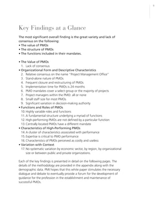 9




Key Findings at a Glance
The most significant overall finding is the great variety and lack of
consensus on the following:
• The value of PMOs
• The structure of PMOs
• The functions included in their mandates.

• The Value of PMOs
  1. Lack of consensus
• Organizational Form and Descriptive Characteristics
  2. Relative consensus on the name “Project Management Office”
  3. Stand-alone nature of PMOs
  4. Frequent closure and restructuring of PMOs
  5. Implementation time for PMOs is 24 months
  6. PMO mandates cover a select group or the majority of projects
  7. Project managers within the PMO: all or none
  8. Small staff size for most PMOs
  9. Significant variation in decision-making authority
• Functions and Roles of PMOs
  10. Highly variable roles and functions
  11. A fundamental structure underlying a myriad of functions
  12. High-performing PMOs are not defined by a particular function
  13. Centrally located PMOs have a different mandate
• Characteristics of High-Performing PMOs
  14. A cluster of characteristics associated with performance
  15. Expertise is critical to PMO performance
  16. Characteristics of PMOs perceived as costly and useless
• Variation with Context
  17. No systematic variation by economic sector, by region, by organizational
      size or between public and private organizations.

Each of the key findings is presented in detail on the following pages. The
details of the methodology are provided in the appendix along with the
demographic data. PMI hopes that this white paper stimulates the necessary
dialogue and debate to eventually provide a forum for the development of
guidance for the profession in the establishment and maintenance of
successful PMOs.
 