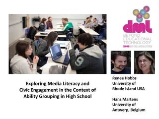 Renee Hobbs
   Exploring Media Literacy and      University of
Civic Engagement in the Context of   Rhode Island USA
  Ability Grouping in High School
                                     Hans Martens
                                     University of
                                     Antwerp, Belgium
 