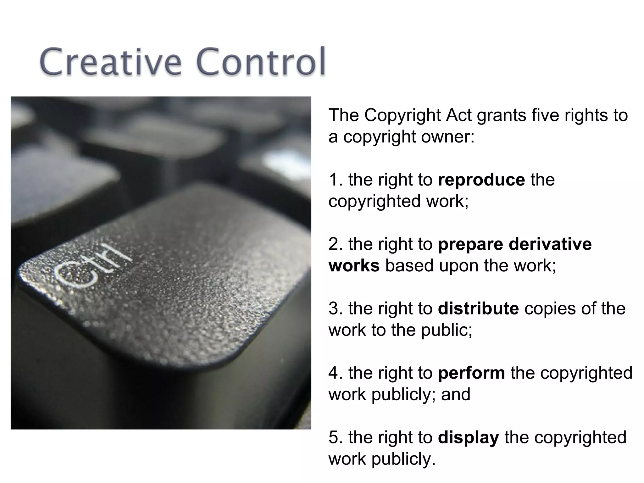 The Copyright Act grants five rights to a copyright owner: 1. the right to  reproduce  the copyrighted work;  2. the right to  prepare derivative works  based upon the work;  3. the right to  distribute  copies of the work to the public;  4. the right to  perform  the copyrighted work publicly; and  5. the right to  display  the copyrighted work publicly.  