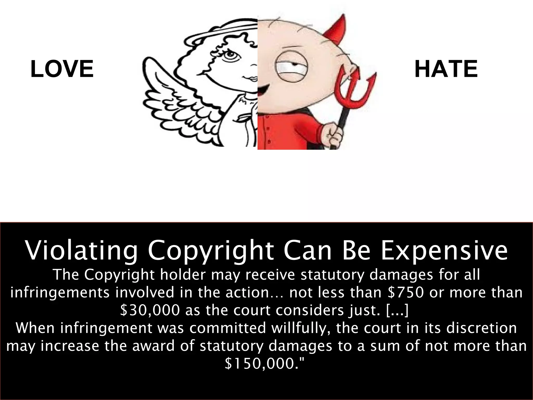 Violating Copyright Can Be Expensive The Copyright holder may receive statutory damages for all infringements involved in the action… not less than $750 or more than $30,000 as the court considers just. [...]  When infringement was committed willfully, the court in its discretion may increase the award of statutory damages to a sum of not more than $150,000."  LOVE HATE 