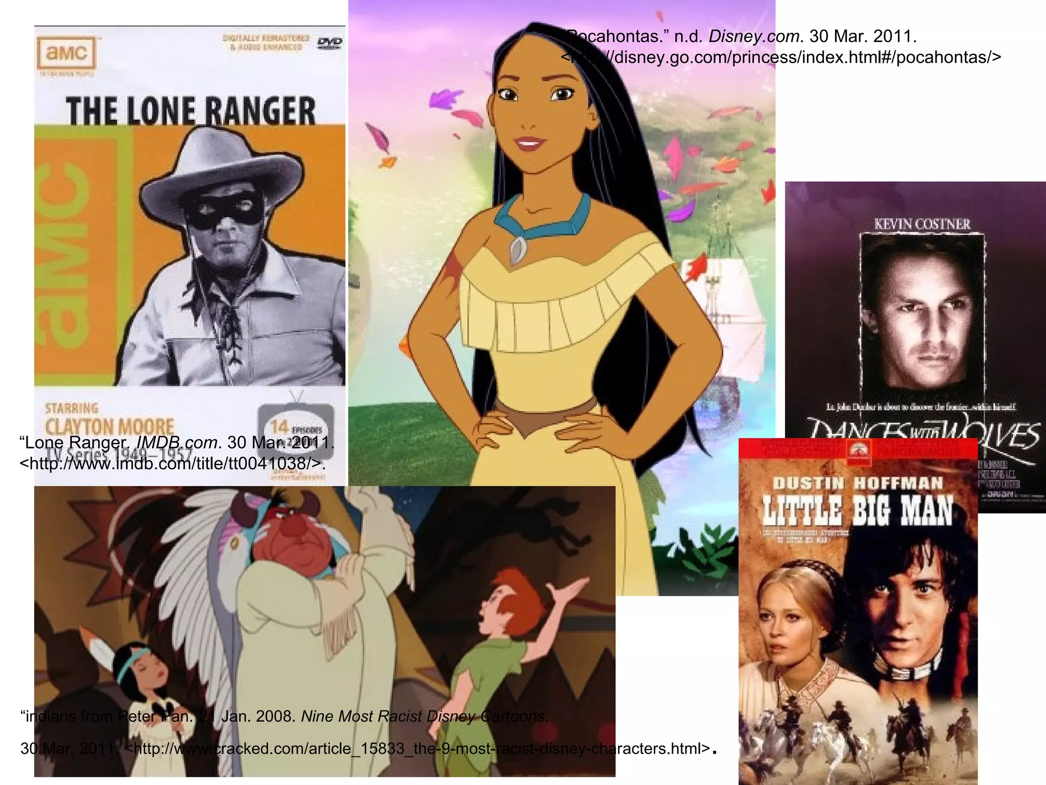 “ Pocahontas.” n.d . Disney.com . 30 Mar. 2011. <http://disney.go.com/princess/index.html#/pocahontas/> “ Lone Ranger . IMDB.com . 30 Mar. 2011. <http://www.imdb.com/title/tt0041038/>. “ indians from Peter Pan. ” 21 Jan. 2008.  Nine Most Racist Disney Cartoons . 30 Mar. 2011. <http://www.cracked.com/article_15833_the-9-most-racist-disney-characters.html> .  