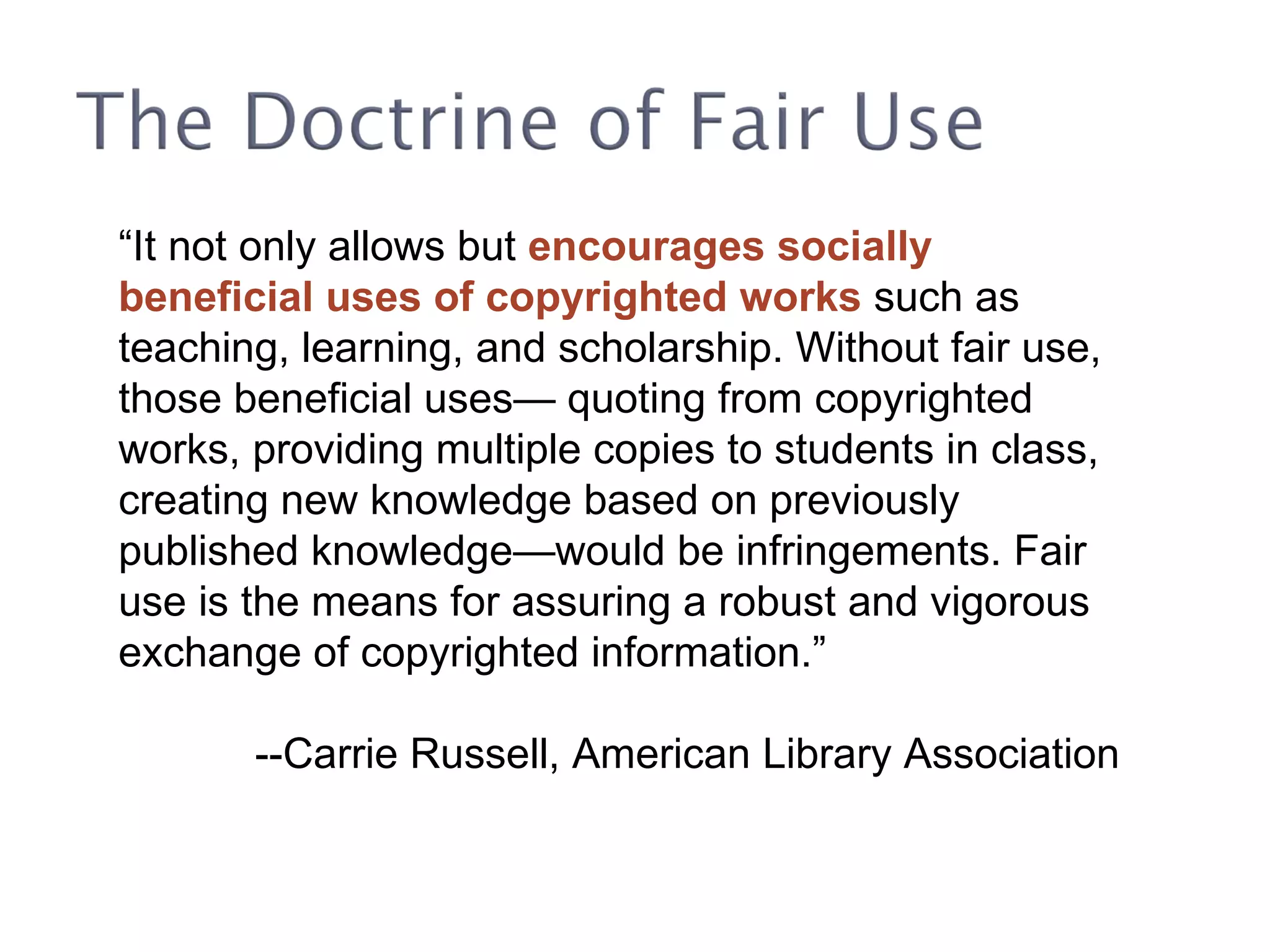 “ It not only allows but  encourages socially beneficial uses of copyrighted works  such as teaching, learning, and scholarship. Without fair use, those beneficial uses— quoting from copyrighted works, providing multiple copies to students in class, creating new knowledge based on previously published knowledge—would be infringements. Fair use is the means for assuring a robust and vigorous exchange of copyrighted information.” --Carrie Russell, American Library Association 