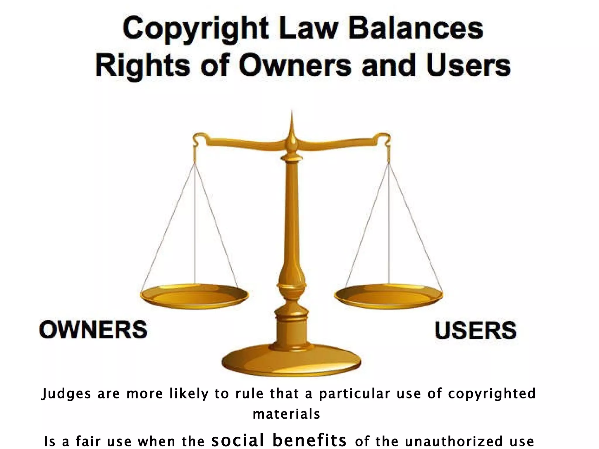 Judges are more likely to rule that a particular use of copyrighted materials  Is a fair use when the  social benefits  of the unauthorized use outweigh the private costs to the copyright holder   