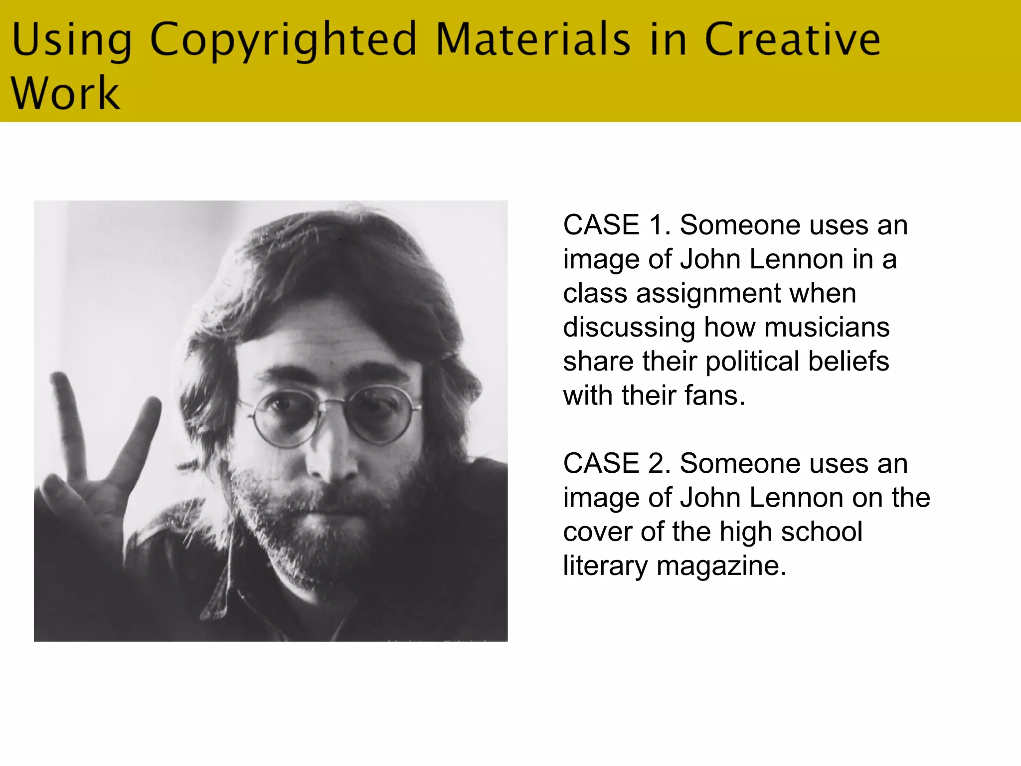 . CASE 1. Someone uses an image of John Lennon in a class assignment when  discussing how musicians share their political beliefs with their fans. CASE 2. Someone uses an image of John Lennon on the cover of the high school literary magazine. 