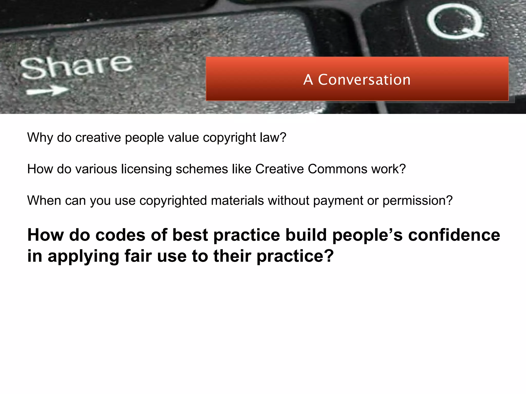 PEER-TO-PEER FILE SHARING Why do creative people value copyright law? How do various licensing schemes like Creative Commons work? When can you use copyrighted materials without payment or permission? How do codes of best practice build people’s confidence in applying fair use to their practice? A Conversation 