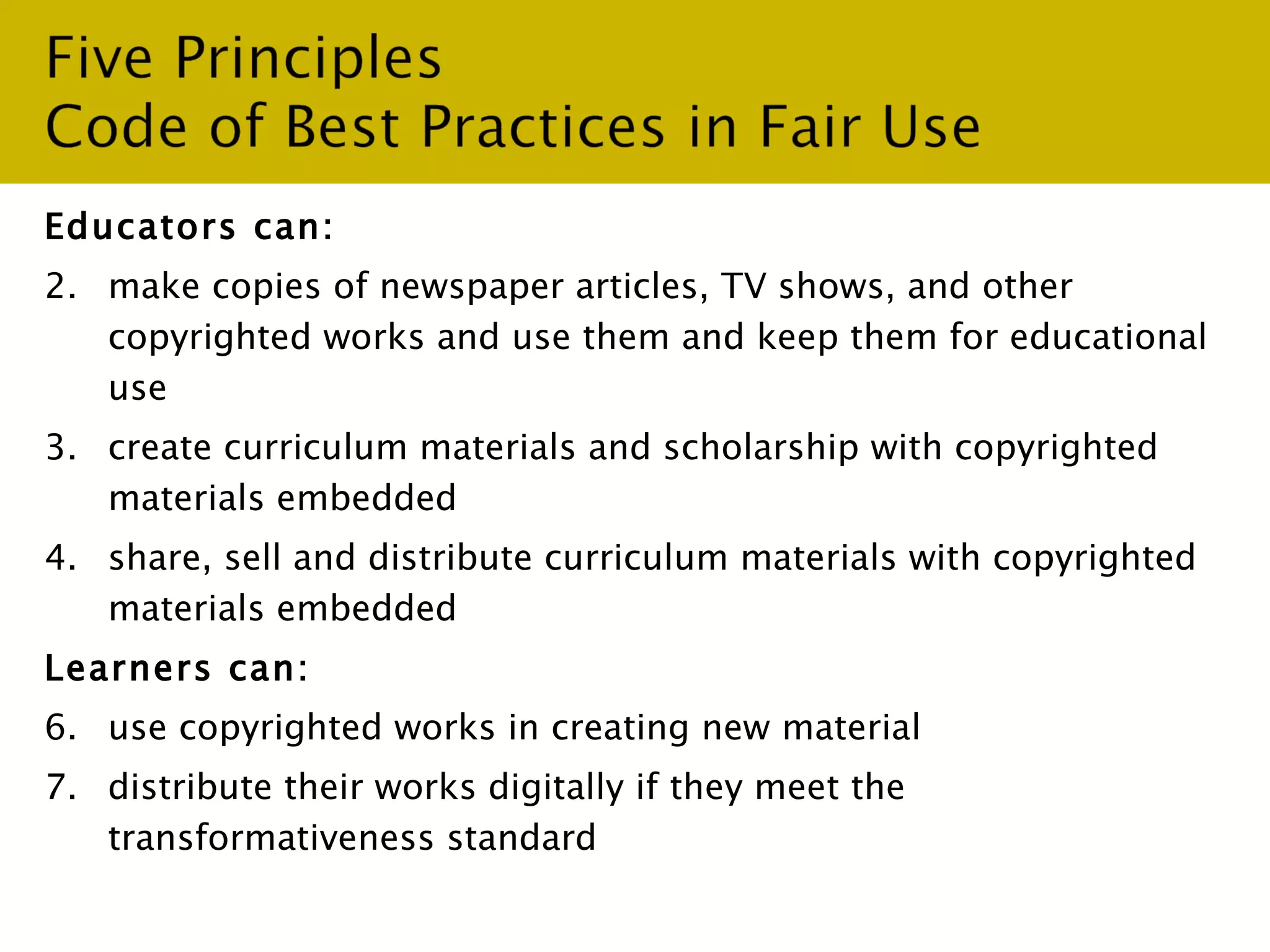 Educators can: make copies of newspaper articles, TV shows, and other copyrighted works and use them and keep them for educational use create curriculum materials and scholarship with copyrighted materials embedded share, sell and distribute curriculum materials with copyrighted materials embedded  Learners can: use copyrighted works in creating new material  distribute their works digitally if they meet the transformativeness standard 