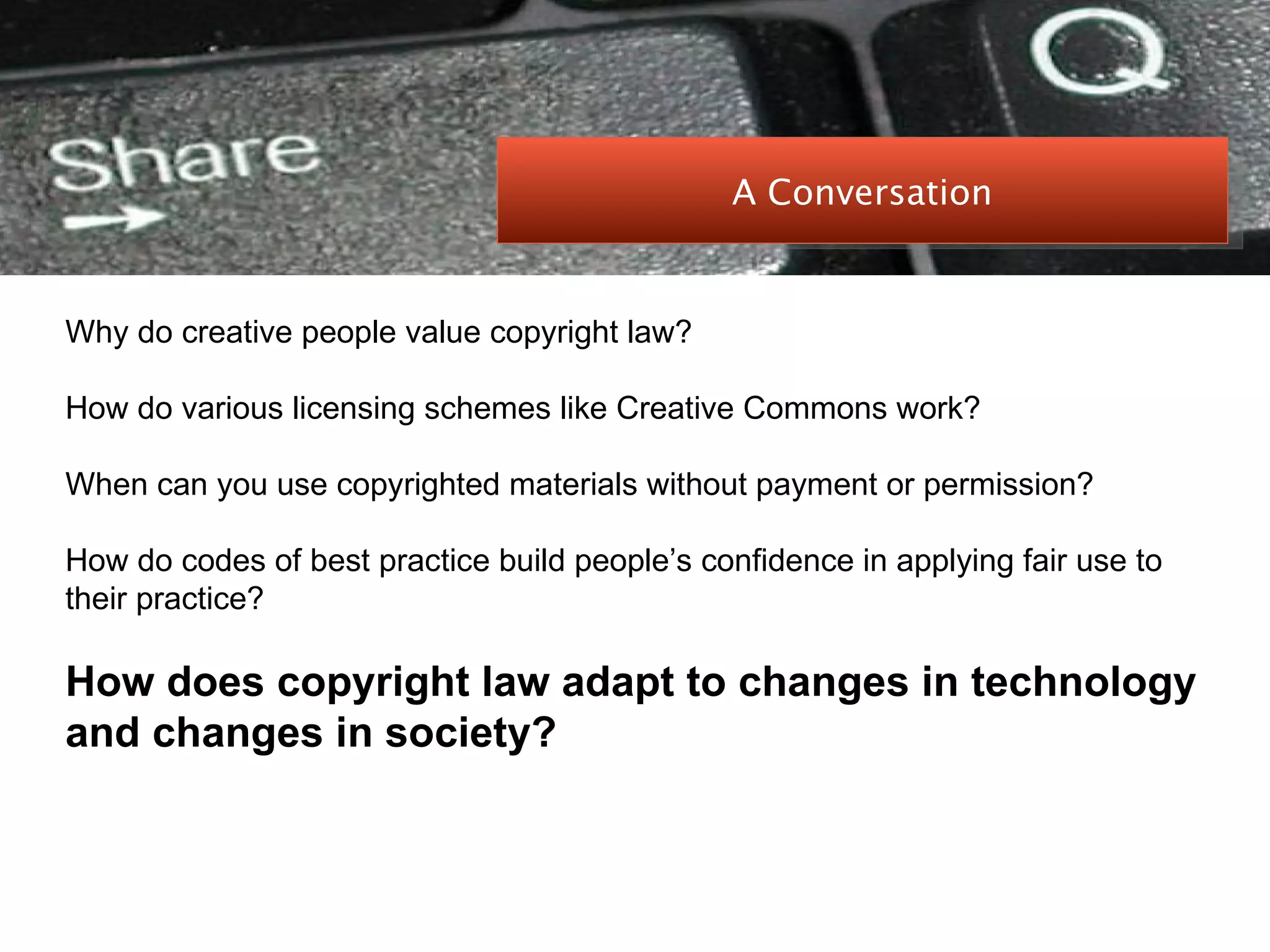 PEER-TO-PEER FILE SHARING Why do creative people value copyright law? How do various licensing schemes like Creative Commons work? When can you use copyrighted materials without payment or permission? How do codes of best practice build people’s confidence in applying fair use to their practice? How does copyright law adapt to changes in technology and changes in society? A Conversation 