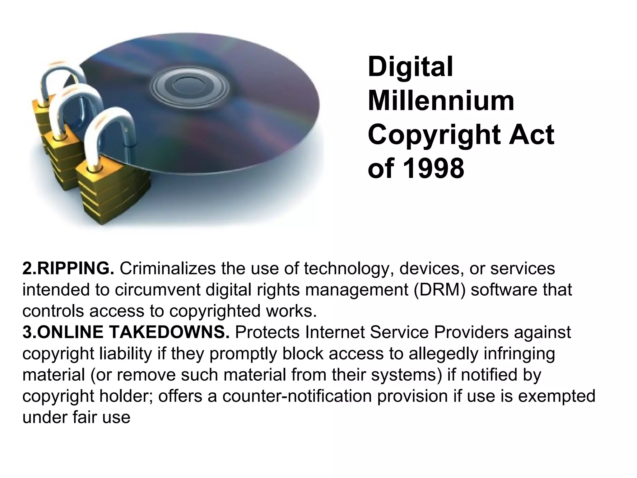 RIPPING.  Criminalizes the use of technology, devices, or services intended to circumvent digital rights management (DRM) software that controls access to copyrighted works.  ONLINE TAKEDOWNS.  Protects Internet Service Providers against copyright liability if they promptly block access to allegedly infringing material (or remove such material from their systems) if notified by copyright holder; offers a counter-notification provision if use is exempted under fair use  Digital Millennium Copyright Act of 1998 