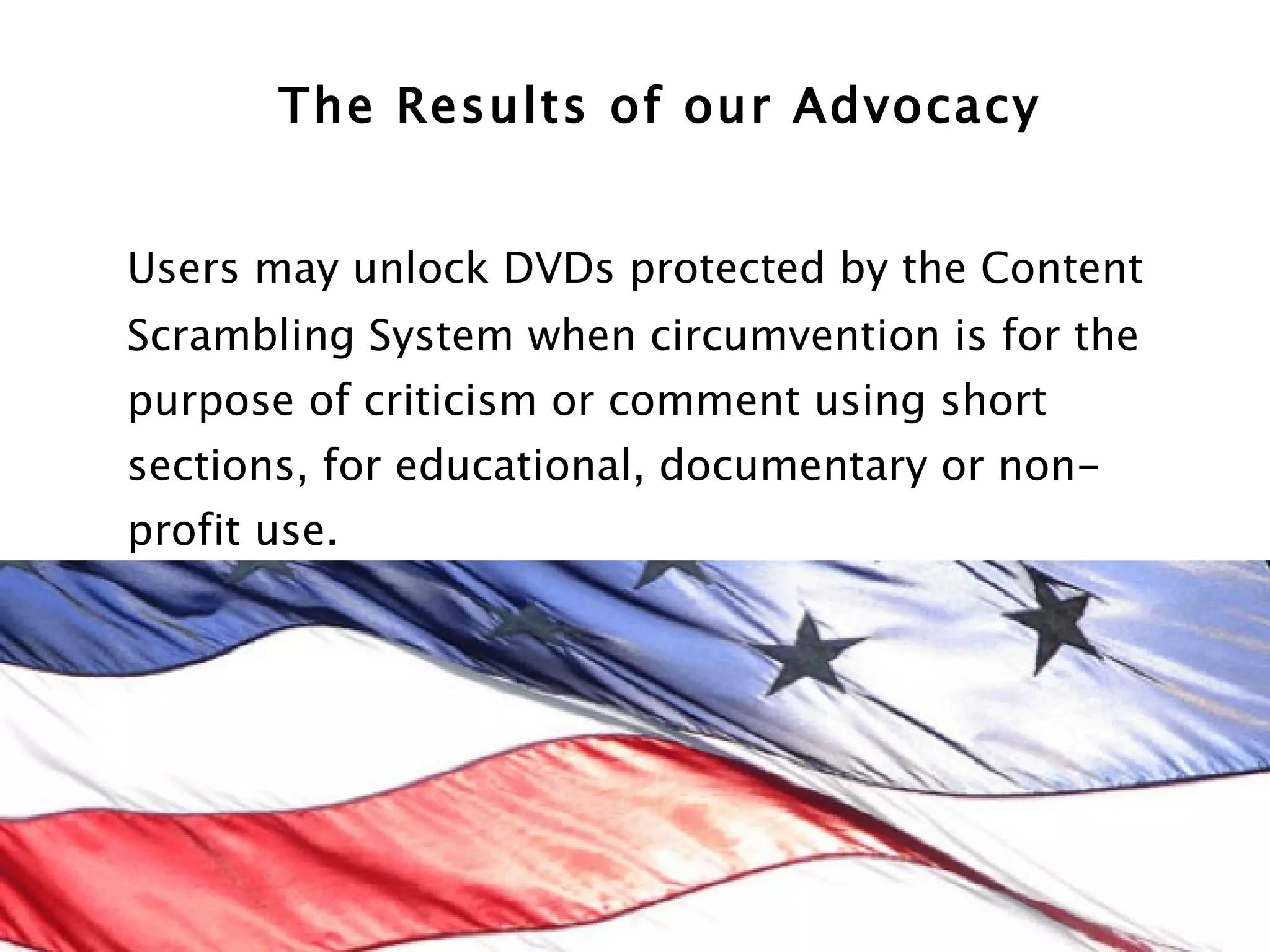 The Results of our Advocacy Users may unlock DVDs protected by the Content Scrambling System when circumvention is for the purpose of criticism or comment using short sections, for educational, documentary or non-profit use.  