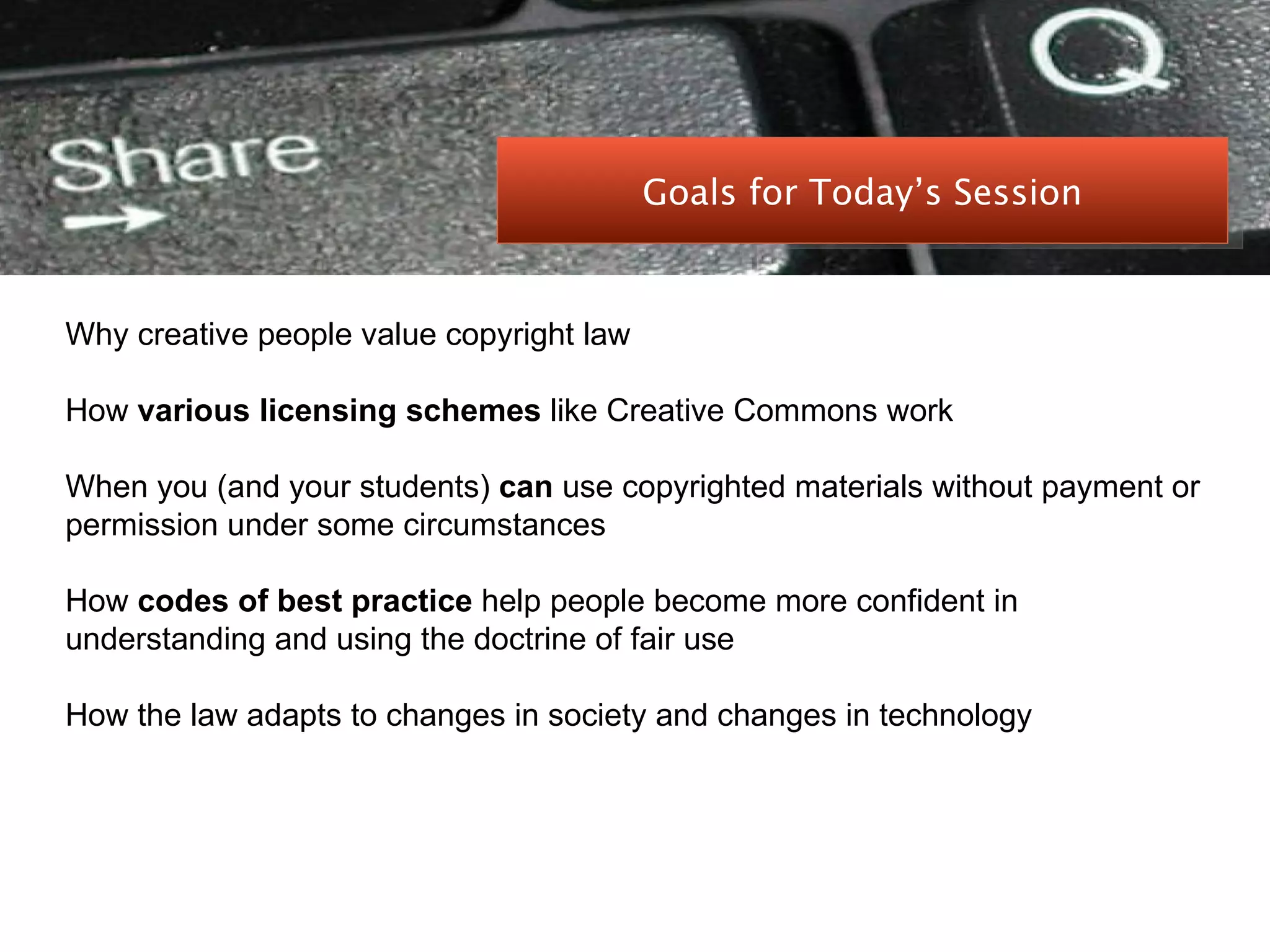 PEER-TO-PEER FILE SHARING Why creative people value copyright law How  various licensing schemes  like Creative Commons work When you (and your students)  can  use copyrighted materials without payment or permission under some circumstances How  codes of best practice  help people become more confident in understanding and using the doctrine of fair use How the law adapts to changes in society and changes in technology Goals for Today’s Session 