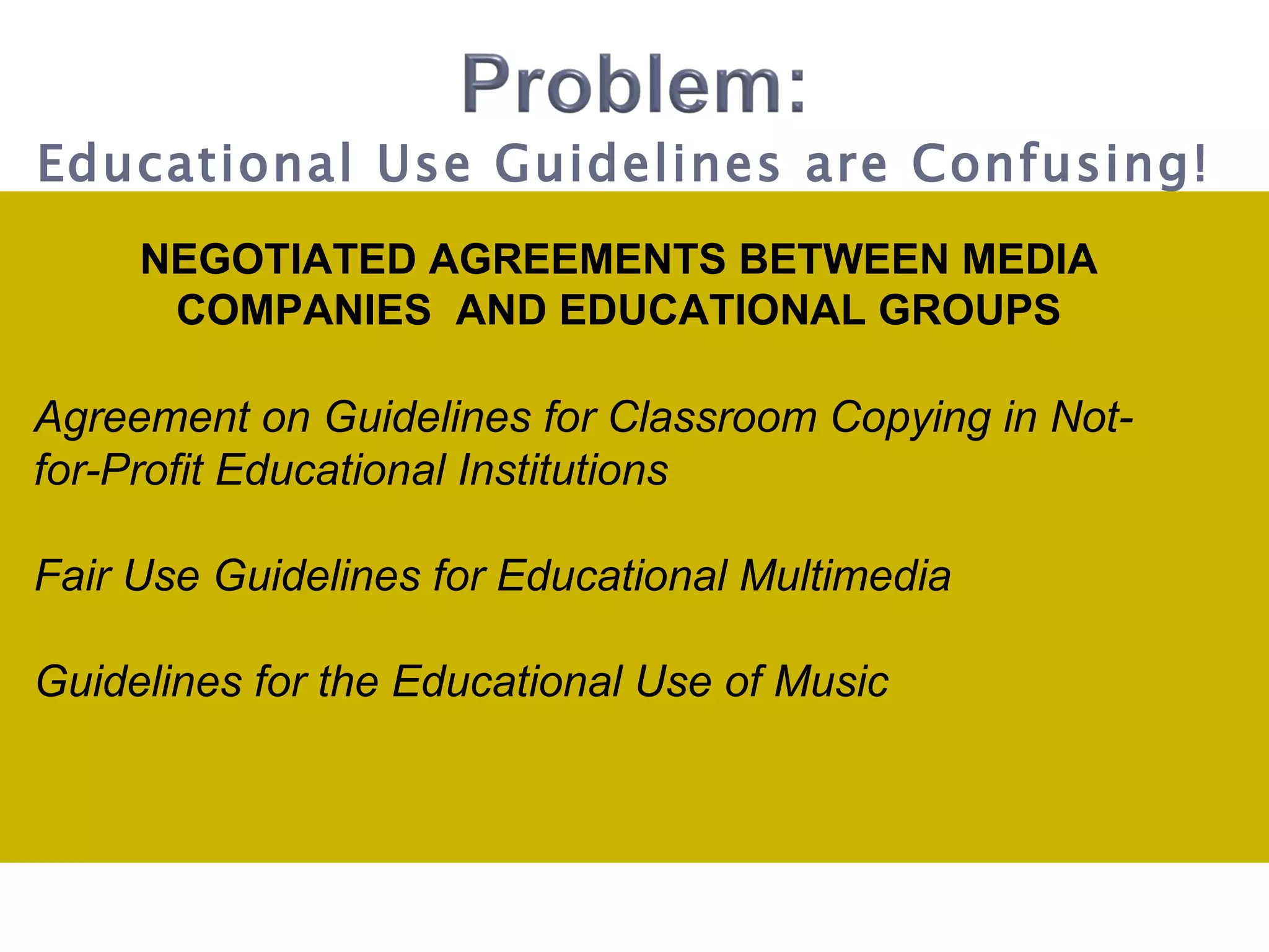 NEGOTIATED AGREEMENTS BETWEEN MEDIA COMPANIES  AND EDUCATIONAL GROUPS Agreement on Guidelines for Classroom Copying in Not-for-Profit Educational Institutions Fair Use Guidelines for Educational Multimedia Guidelines for the Educational Use of Music Educational Use Guidelines are Confusing! 