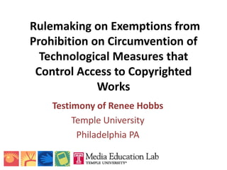 Rulemaking on Exemptions from
Prohibition on Circumvention of
  Technological Measures that
 Control Access to Copyrighted
             Works
    Testimony of Renee Hobbs
         Temple University
          Philadelphia PA
 