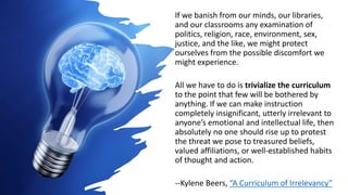 If we banish from our minds, our libraries,
and our classrooms any examination of
politics, religion, race, environment, sex,
justice, and the like, we might protect
ourselves from the possible discomfort we
might experience.
All we have to do is trivialize the curriculum
to the point that few will be bothered by
anything. If we can make instruction
completely insignificant, utterly irrelevant to
anyone’s emotional and intellectual life, then
absolutely no one should rise up to protest
the threat we pose to treasured beliefs,
valued affiliations, or well-established habits
of thought and action.
--Kylene Beers, “A Curriculum of Irrelevancy”
 