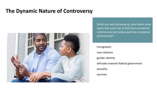 The Dynamic Nature of Controversy
When you were growing up, what were some
topics that were not at that time considered
controversial but today would be considered
controversial?
immigration
race relations
gender identity
attitudes towards federal government
sexuality
vaccines
 
