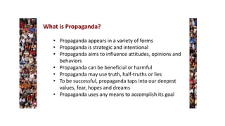 What is Propaganda?
• Propaganda appears in a variety of forms
• Propaganda is strategic and intentional
• Propaganda aims to influence attitudes, opinions and
behaviors
• Propaganda can be beneficial or harmful
• Propaganda may use truth, half-truths or lies
• To be successful, propaganda taps into our deepest
values, fear, hopes and dreams
• Propaganda uses any means to accomplish its goal
 
