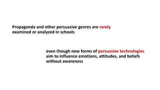 Propaganda and other persuasive genres are rarely
examined or analyzed in schools
even though new forms of persuasive technologies
aim to influence emotions, attitudes, and beliefs
without awareness
 