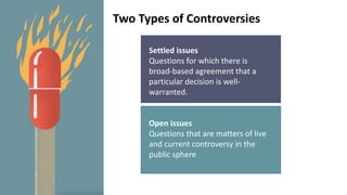 Settled issues
Questions for which there is
broad-based agreement that a
particular decision is well-
warranted.
Open issues
Questions that are matters of live
and current controversy in the
public sphere
Two Types of Controversies
 
