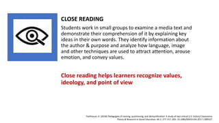 CLOSE READING
Students work in small groups to examine a media text and
demonstrate their comprehension of it by explaining key
ideas in their own words. They identify information about
the author & purpose and analyze how language, image
and other techniques are used to attract attention, arouse
emotion, and convey values.
Close reading helps learners recognize values,
ideology, and point of view
Parkhouse, H. (2018) Pedagogies of naming, questioning, and demystification: A study of two critical U.S. history Classrooms.
Theory & Research in Social Education, 46:2, 277-317, DOI: 10.1080/00933104.2017.1389327.
 