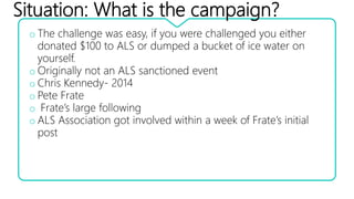 Situation: What is the campaign?
o The challenge was easy, if you were challenged you either
donated $100 to ALS or dumped a bucket of ice water on
yourself.
o Originally not an ALS sanctioned event
o Chris Kennedy- 2014
o Pete Frate
o Frate’s large following
o ALS Association got involved within a week of Frate’s initial
post
 
