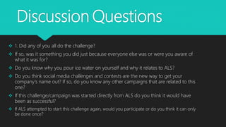 Discussion Questions
 1. Did any of you all do the challenge?
 If so, was it something you did just because everyone else was or were you aware of
what it was for?
 Do you know why you pour ice water on yourself and why it relates to ALS?
 Do you think social media challenges and contests are the new way to get your
company's name out? If so, do you know any other campaigns that are related to this
one?
 If this challenge/campaign was started directly from ALS do you think it would have
been as successful?
 If ALS attempted to start this challenge again, would you participate or do you think it can only
be done once?
 