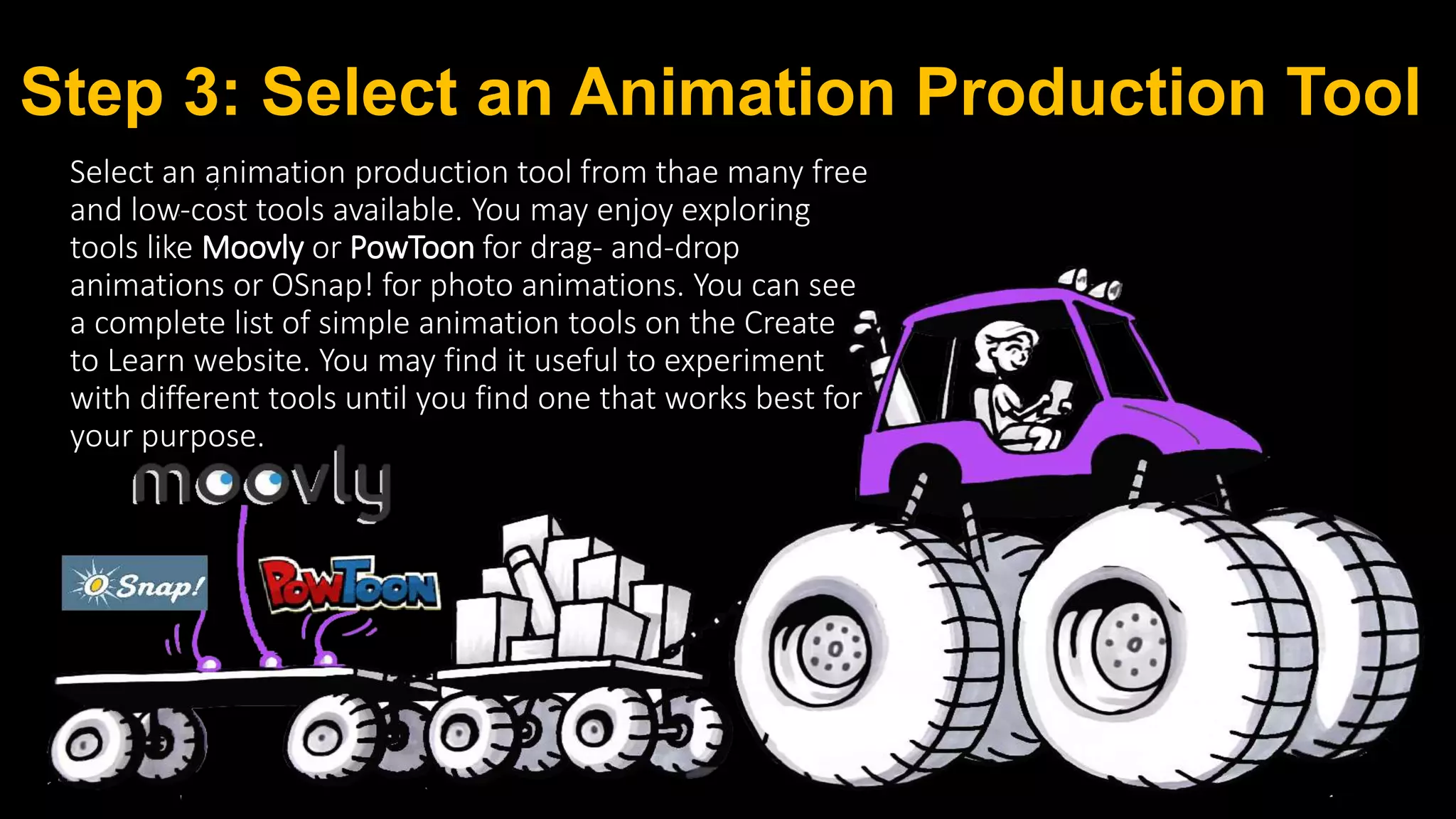Step 3: Select an Animation Production Tool
Select an animation production tool from thae many free
and low‐cost tools available. You may enjoy exploring
tools like Moovly or PowToon for drag‐ and‐drop
animations or OSnap! for photo animations. You can see
a complete list of simple animation tools on the Create
to Learn website. You may find it useful to experiment
with different tools until you find one that works best for
your purpose.
 