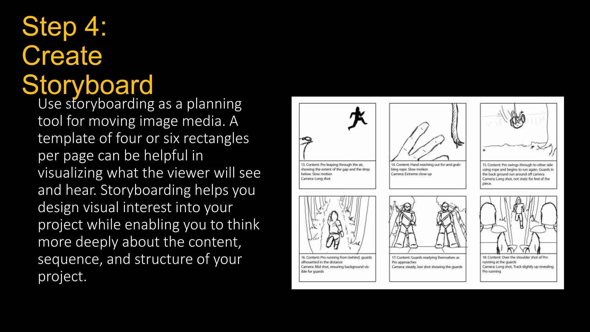 Step 4:
Create
Storyboard
Use storyboarding as a planning
tool for moving image media. A
template of four or six rectangles
per page can be helpful in
visualizing what the viewer will see
and hear. Storyboarding helps you
design visual interest into your
project while enabling you to think
more deeply about the content,
sequence, and structure of your
project.
 