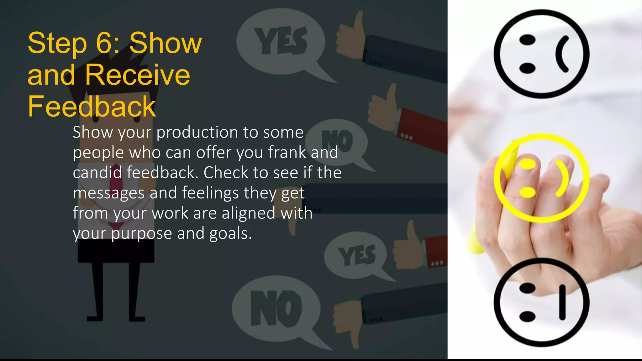 Step 6: Show
and Receive
Feedback
Show your production to some
people who can offer you frank and
candid feedback. Check to see if the
messages and feelings they get
from your work are aligned with
your purpose and goals.
 