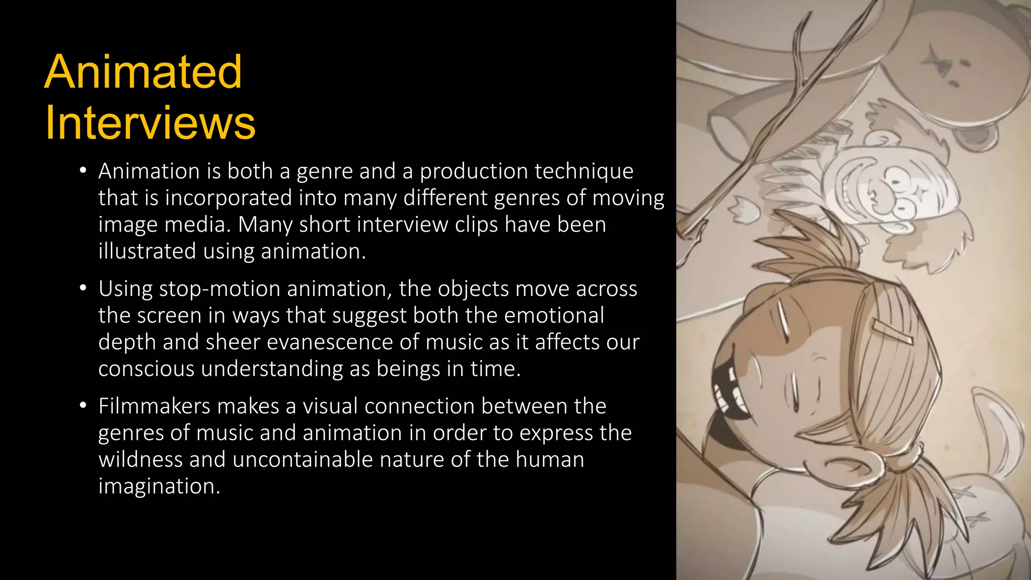 Animated
Interviews
• Animation is both a genre and a production technique
that is incorporated into many different genres of moving
image media. Many short interview clips have been
illustrated using animation.
• Using stop‐motion animation, the objects move across
the screen in ways that suggest both the emotional
depth and sheer evanescence of music as it affects our
conscious understanding as beings in time.
• Filmmakers makes a visual connection between the
genres of music and animation in order to express the
wildness and uncontainable nature of the human
imagination.
 