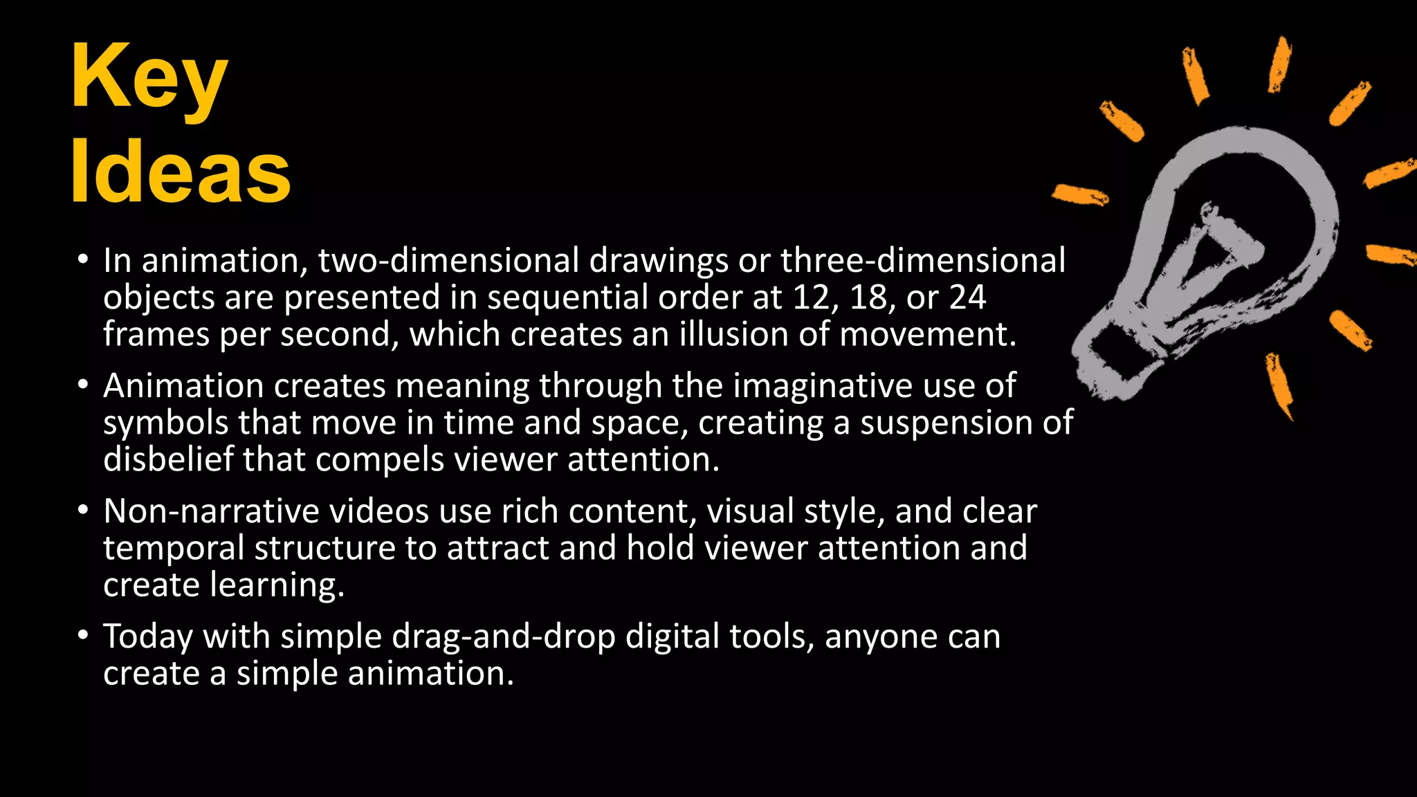 Key
Ideas
• In animation, two‐dimensional drawings or three‐dimensional
objects are presented in sequential order at 12, 18, or 24
frames per second, which creates an illusion of movement.
• Animation creates meaning through the imaginative use of
symbols that move in time and space, creating a suspension of
disbelief that compels viewer attention.
• Non‐narrative videos use rich content, visual style, and clear
temporal structure to attract and hold viewer attention and
create learning.
• Today with simple drag‐and‐drop digital tools, anyone can
create a simple animation.
 