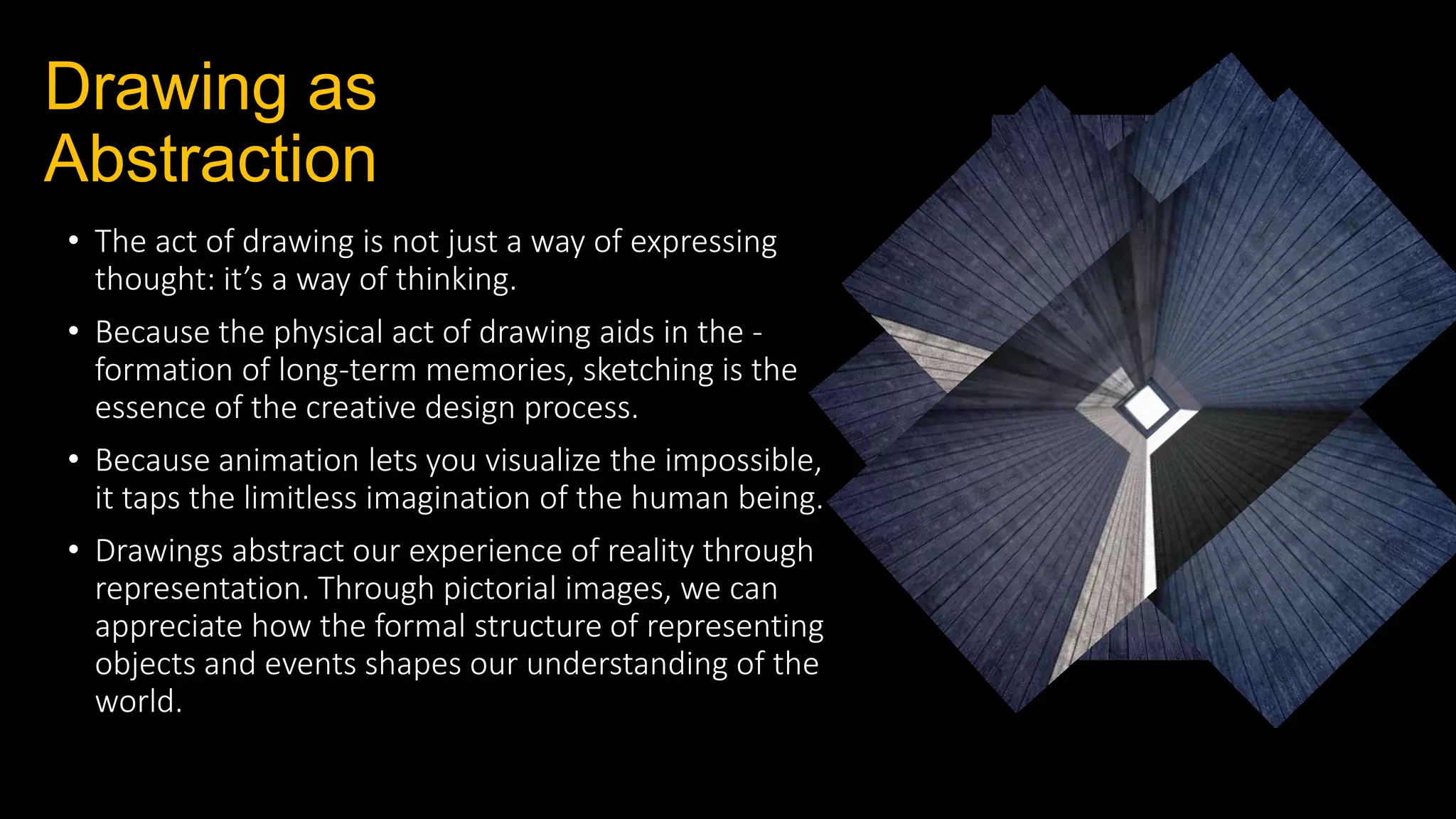 Drawing as
Abstraction
• The act of drawing is not just a way of expressing
thought: it’s a way of thinking.
• Because the physical act of drawing aids in the -
formation of long‐term memories, sketching is the
essence of the creative design process.
• Because animation lets you visualize the impossible,
it taps the limitless imagination of the human being.
• Drawings abstract our experience of reality through
representation. Through pictorial images, we can
appreciate how the formal structure of representing
objects and events shapes our understanding of the
world.
 