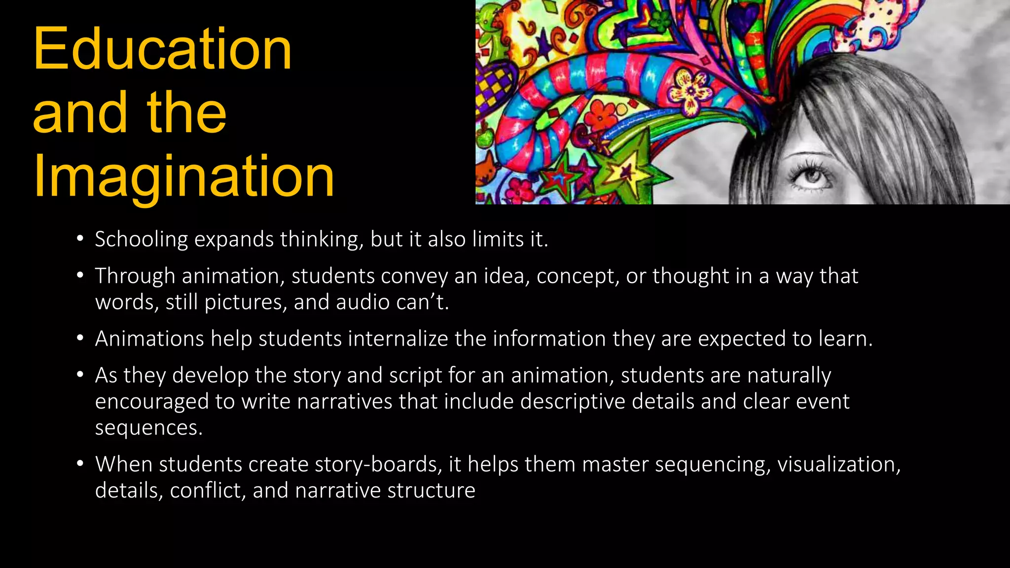 Education
and the
Imagination
• Schooling expands thinking, but it also limits it.
• Through animation, students convey an idea, concept, or thought in a way that
words, still pictures, and audio can’t.
• Animations help students internalize the information they are expected to learn.
• As they develop the story and script for an animation, students are naturally
encouraged to write narratives that include descriptive details and clear event
sequences.
• When students create story-boards, it helps them master sequencing, visualization,
details, conflict, and narrative structure
 