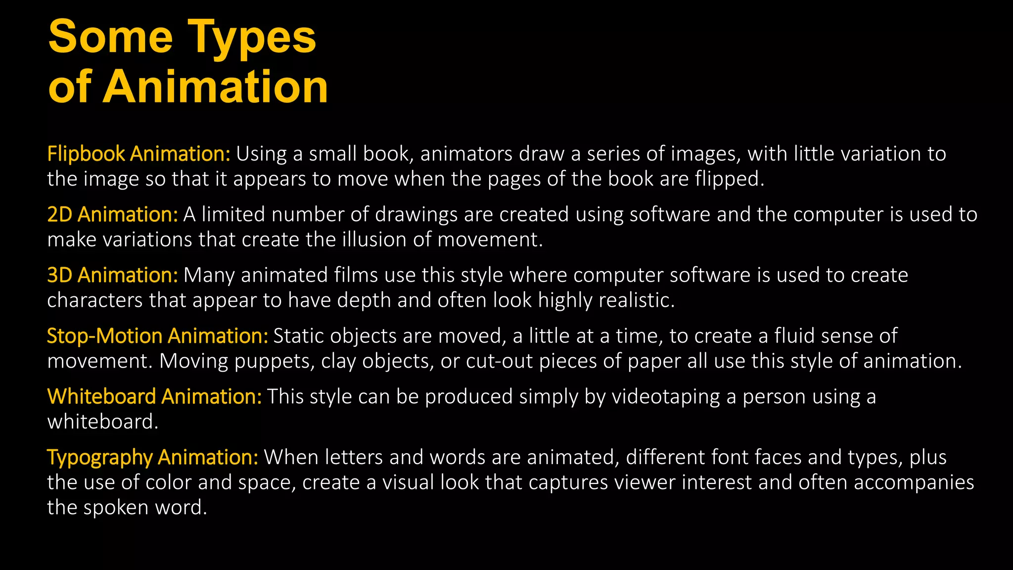 Some Types
of Animation
Flipbook Animation: Using a small book, animators draw a series of images, with little variation to
the image so that it appears to move when the pages of the book are flipped.
2D Animation: A limited number of drawings are created using software and the computer is used to
make variations that create the illusion of movement.
3D Animation: Many animated films use this style where computer software is used to create
characters that appear to have depth and often look highly realistic.
Stop‐Motion Animation: Static objects are moved, a little at a time, to create a fluid sense of
movement. Moving puppets, clay objects, or cut‐out pieces of paper all use this style of animation.
Whiteboard Animation: This style can be produced simply by videotaping a person using a
whiteboard.
Typography Animation: When letters and words are animated, different font faces and types, plus
the use of color and space, create a visual look that captures viewer interest and often accompanies
the spoken word.
 