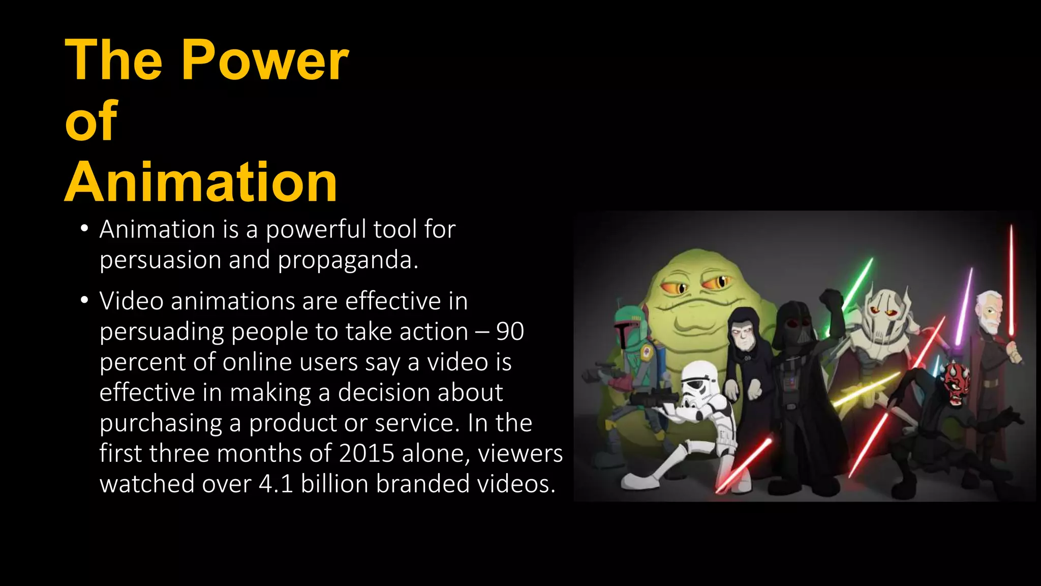 The Power
of
Animation
• Animation is a powerful tool for
persuasion and propaganda.
• Video animations are effective in
persuading people to take action – 90
percent of online users say a video is
effective in making a decision about
purchasing a product or service. In the
first three months of 2015 alone, viewers
watched over 4.1 billion branded videos.
 