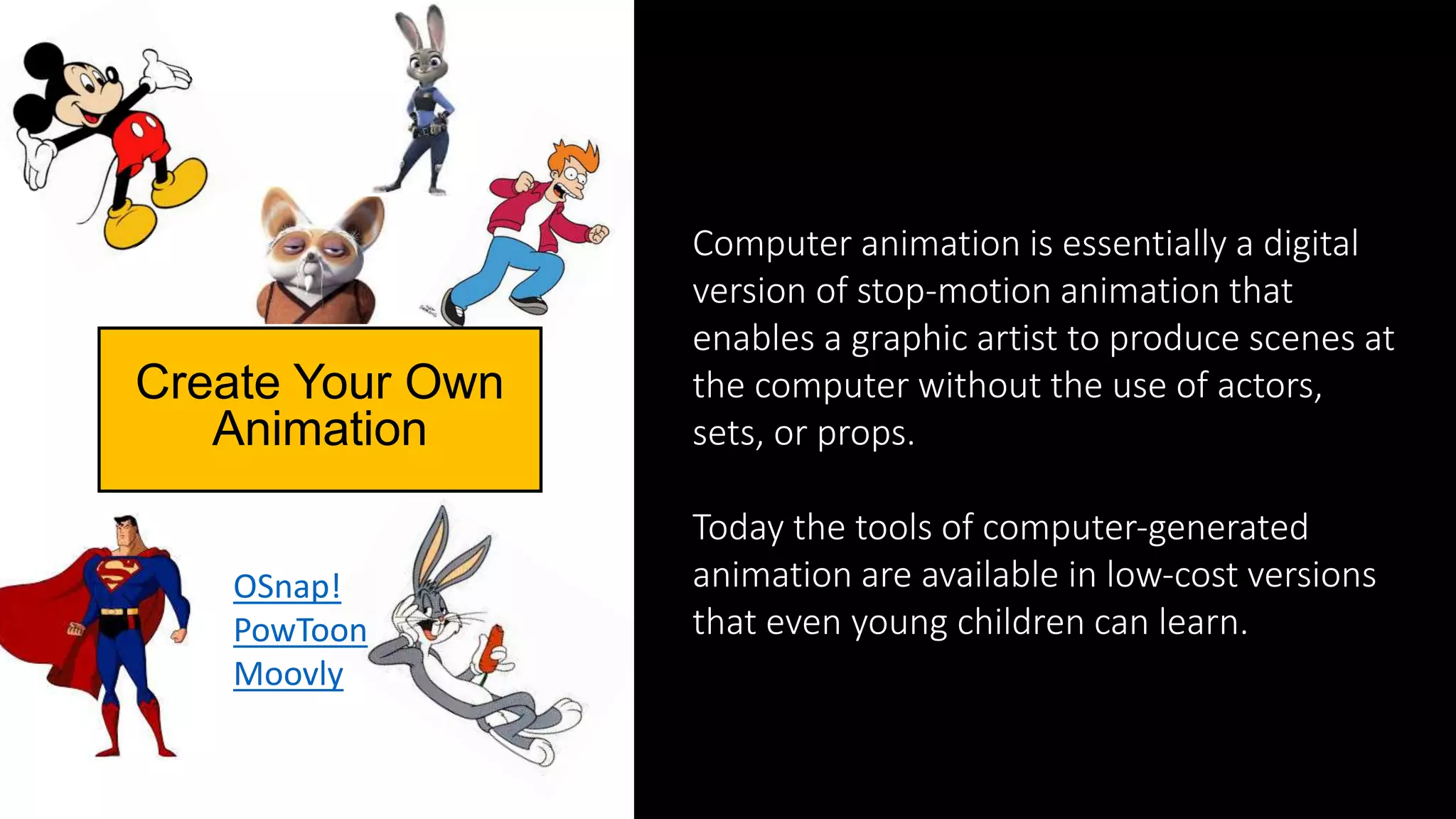 Computer animation is essentially a digital
version of stop‐motion animation that
enables a graphic artist to produce scenes at
the computer without the use of actors,
sets, or props.
Today the tools of computer‐generated
animation are available in low‐cost versions
that even young children can learn.
Create Your Own
Animation
OSnap!
PowToon
Moovly
 